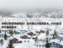 中韩打野的顶级对抗！选手排位分差距巨大，PSG能否抓住最后机会