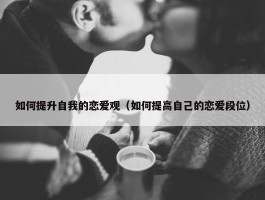 如何提升自我的恋爱观（如何提高自己的恋爱段位）