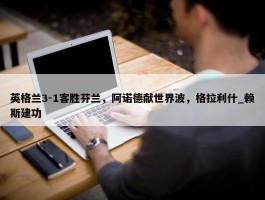 英格兰3-1客胜芬兰，阿诺德献世界波，格拉利什_赖斯建功