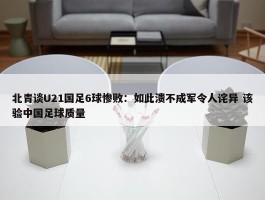 北青谈U21国足6球惨败：如此溃不成军令人诧异 该验中国足球质量