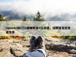 OpenAI前CTO被曝吸金7亿创业，招聘首先挖角老东家