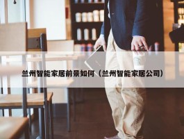 兰州智能家居前景如何（兰州智能家居公司）