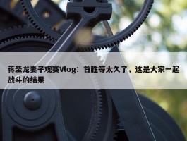 蒋圣龙妻子观赛Vlog：首胜等太久了，这是大家一起战斗的结果