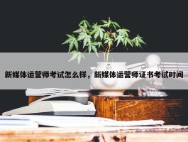 新媒体运营师考试怎么样，新媒体运营师证书考试时间