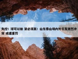 失控！球可以输 架必须赢！山东泰山场内外引发激烈冲突 或遭重罚