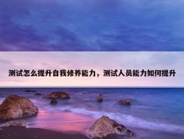 测试怎么提升自我修养能力，测试人员能力如何提升