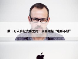 数十万人奔赴光影之约！京西崛起“电影小镇”