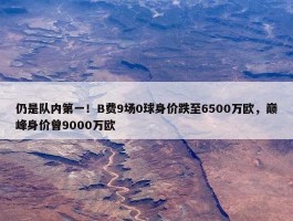 仍是队内第一！B费9场0球身价跌至6500万欧，巅峰身价曾9000万欧