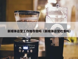 新媒体运营工作推荐做吗（新媒体运营吃香吗）