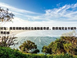 好友：我觉得滕哈格还在曼联是奇迹，他很难完全不被外界影响