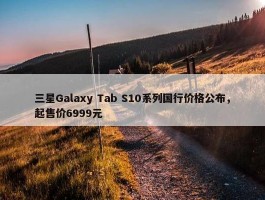 三星Galaxy Tab S10系列国行价格公布，起售价6999元