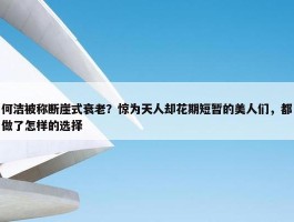 何洁被称断崖式衰老？惊为天人却花期短暂的美人们，都做了怎样的选择