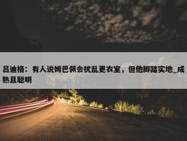 吕迪格：有人说姆巴佩会扰乱更衣室，但他脚踏实地_成熟且聪明