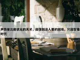 声势曾比肩状元的天才，却落到没人要的困境，只因生错时代