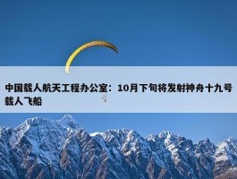 中国载人航天工程办公室：10月下旬将发射神舟十九号载人飞船