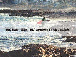 国庆档唯一真神，国产战争片终于打出了新高度！