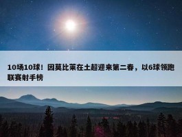 10场10球！因莫比莱在土超迎来第二春，以6球领跑联赛射手榜