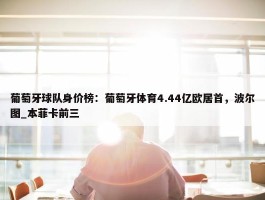 葡萄牙球队身价榜：葡萄牙体育4.44亿欧居首，波尔图_本菲卡前三