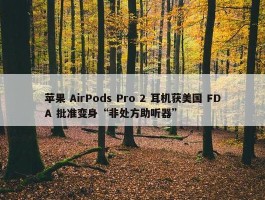 苹果 AirPods Pro 2 耳机获美国 FDA 批准变身“非处方助听器”