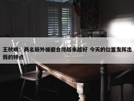 王秋明：两名新外援磨合得越来越好 今天的位置发挥出我的特点