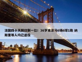 法国四小天鹅仅剩一位！36岁本泽马6场6球1助 纳斯里等人均已退役