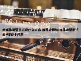 新媒体运营面试说什么内容 推荐收藏!新媒体运营面试必问的5个问题