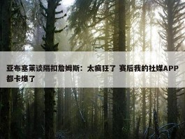 亚布塞莱谈隔扣詹姆斯：太疯狂了 赛后我的社媒APP都卡爆了