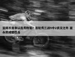 篮网不肯承认选秀败笔？首轮秀三战9中2状况之外 崔永熙成牺牲品