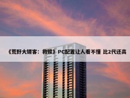 《荒野大镖客：救赎》PC配置让人看不懂 比2代还高