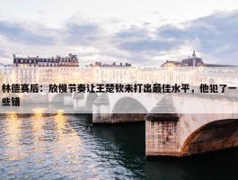 林德赛后：放慢节奏让王楚钦未打出最佳水平，他犯了一些错