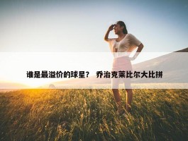 谁是最溢价的球星？ 乔治克莱比尔大比拼