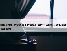 跟队记者：尤文必须支付博格巴最后一年薪水，双方可能商谈解约