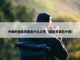 中国的智能家居是什么公司（智能家居在中国）