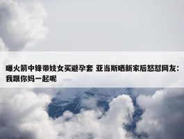 曝火箭中锋带妓女买避孕套 亚当斯晒新家后怒怼网友：我跟你妈一起呢