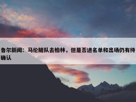 鲁尔新闻：马伦随队去柏林，但是否进名单和出场仍有待确认