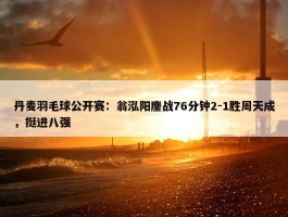 丹麦羽毛球公开赛：翁泓阳鏖战76分钟2-1胜周天成，挺进八强