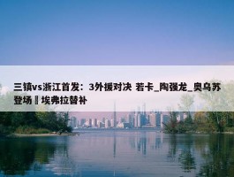 三镇vs浙江首发：3外援对决 若卡_陶强龙_奥乌苏登场 埃弗拉替补