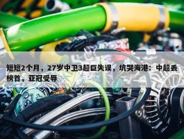 短短2个月，27岁中卫3超巨失误，坑哭海港：中超丢榜首，亚冠受辱