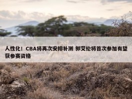 人性化！CBA将再次安排补测 郭艾伦将首次参加有望获参赛资格