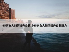 45岁女人如何提升自我（45岁女人如何提升自我魅力）