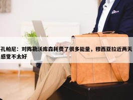 孔帕尼：对阵勒沃库森耗费了很多能量，穆西亚拉近两天感觉不太好