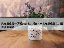 吴彦祖透露70岁岳父去世，其奋斗一生逆袭成总裁，还没退休享福