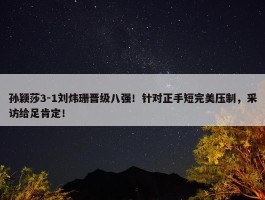 孙颖莎3-1刘炜珊晋级八强！针对正手短完美压制，采访给足肯定！