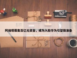 阿维塔募集百亿元资金，或为入股华为引望做准备