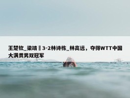 王楚钦_梁靖崑3-2林诗栋_林高远，夺得WTT中国大满贯男双冠军