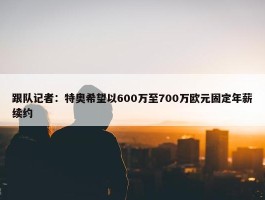 跟队记者：特奥希望以600万至700万欧元固定年薪续约