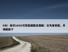 6分！身价1000万球星被国足爆破：沦为背景板，半场就换下