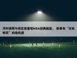 河村勇辉与周志豪重现NBA经典画面， 前者有“没有明天”的危机感