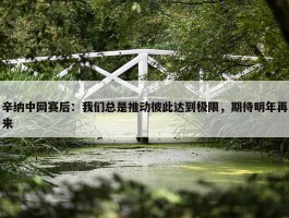 辛纳中网赛后：我们总是推动彼此达到极限，期待明年再来