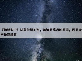 《锦绣安宁》陆嘉学想不到，输给罗慎远的原因，因罗宜宁是穿越者